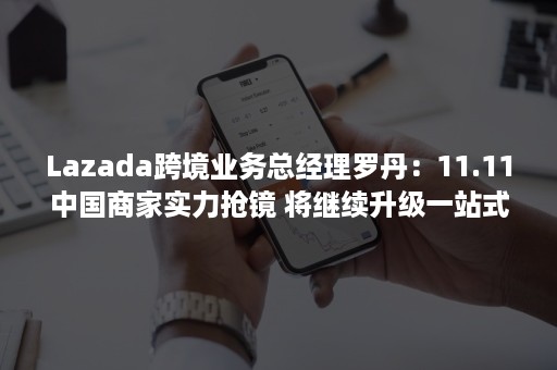 Lazada跨境业务总经理罗丹：11.11中国商家实力抢镜 将继续升级一站式出海服务