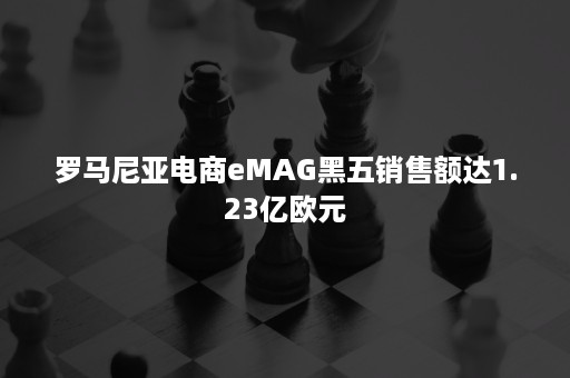 罗马尼亚电商eMAG黑五销售额达1.23亿欧元