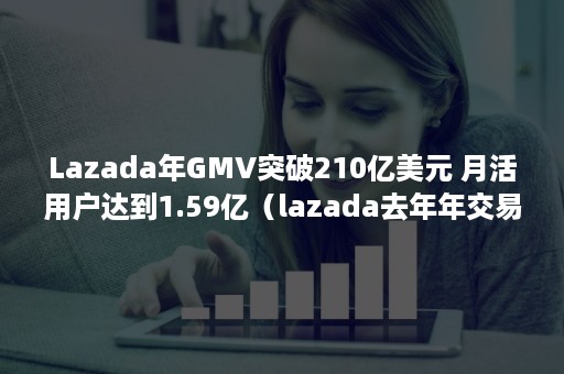 Lazada年GMV突破210亿美元 月活用户达到1.59亿（lazada去年年交易额）