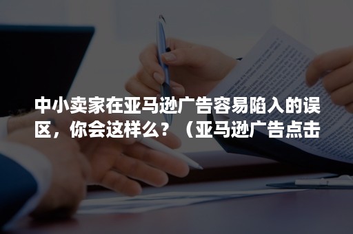 中小卖家在亚马逊广告容易陷入的误区，你会这样么？（亚马逊广告点击率低的原因）