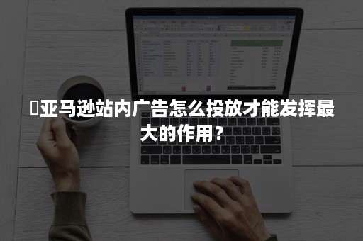 ​亚马逊站内广告怎么投放才能发挥最大的作用？