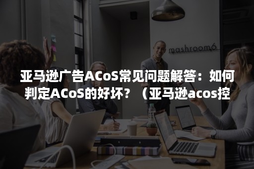 亚马逊广告ACoS常见问题解答：如何判定ACoS的好坏？（亚马逊acos控制在多少比较好）