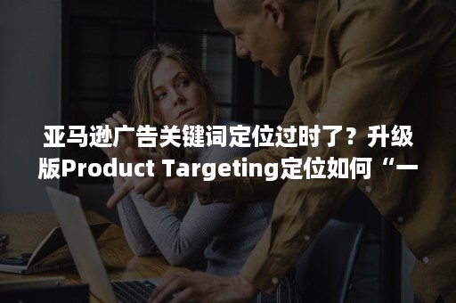 亚马逊广告关键词定位过时了？升级版Product Targeting定位如何“一步到位”（亚马逊广告关键字）