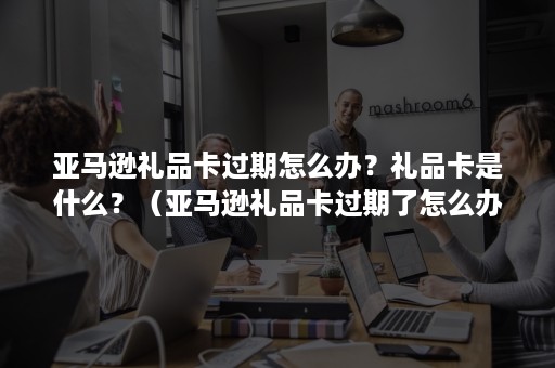 亚马逊礼品卡过期怎么办？礼品卡是什么？（亚马逊礼品卡过期了怎么办）