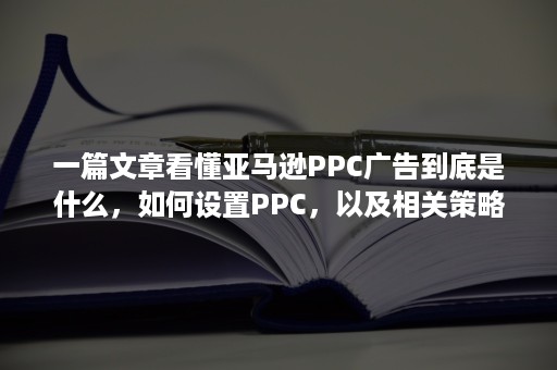 一篇文章看懂亚马逊PPC广告到底是什么，如何设置PPC，以及相关策略！