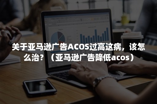 关于亚马逊广告ACOS过高这病，该怎么治？（亚马逊广告降低acos）