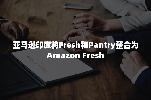 亚马逊印度将Fresh和Pantry整合为Amazon Fresh