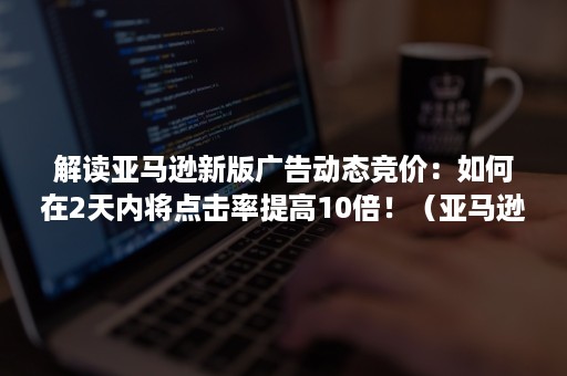 解读亚马逊新版广告动态竞价：如何在2天内将点击率提高10倍！（亚马逊自动广告建议竞价）