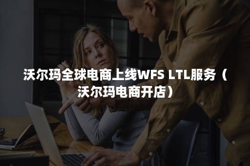 沃尔玛全球电商上线WFS LTL服务（沃尔玛电商开店）