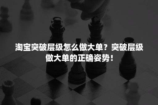 淘宝突破层级怎么做大单？突破层级做大单的正确姿势！