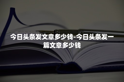 今日头条发文章多少钱-今日头条发一篇文章多少钱