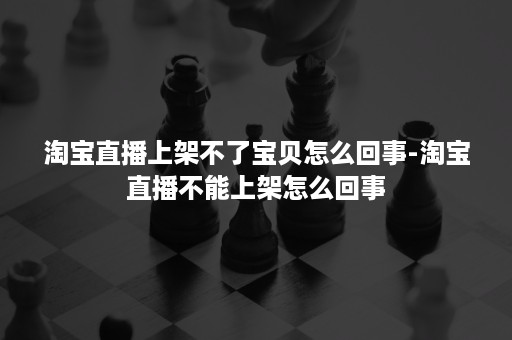 淘宝直播上架不了宝贝怎么回事-淘宝直播不能上架怎么回事