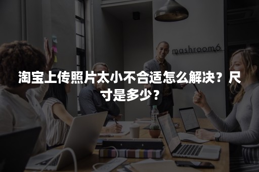 淘宝上传照片太小不合适怎么解决？尺寸是多少？