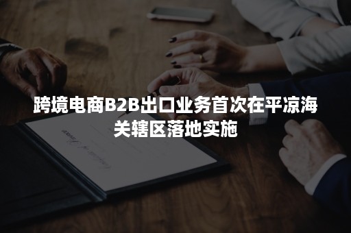 跨境电商B2B出口业务首次在平凉海关辖区落地实施