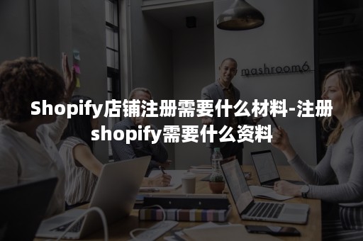 Shopify店铺注册需要什么材料-注册shopify需要什么资料