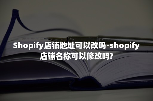 Shopify店铺地址可以改吗-shopify店铺名称可以修改吗?