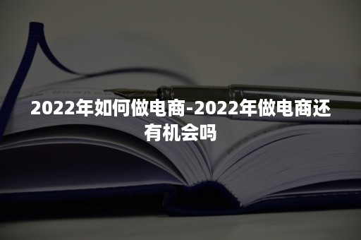 2022年如何做电商-2022年做电商还有机会吗