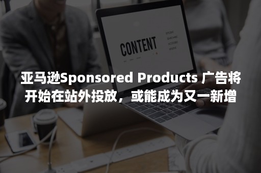 亚马逊Sponsored Products 广告将开始在站外投放，或能成为又一新增长点（亚马逊sponsored 什么最可信）