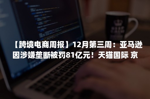 【跨境电商周报】12月第三周：亚马逊因涉嫌垄断被罚81亿元！天猫国际 京东国际 洋码头 全球速卖通动向频频…..