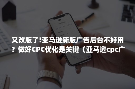 又改版了!亚马逊新版广告后台不好用？做好CPC优化是关键（亚马逊cpc广告和ppc广告）