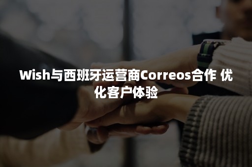 Wish与西班牙运营商Correos合作 优化客户体验