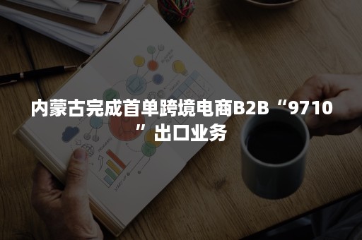 内蒙古完成首单跨境电商B2B“9710”出口业务