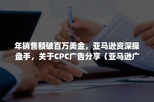 年销售额破百万美金，亚马逊资深操盘手，关于CPC广告分享（亚马逊广告）