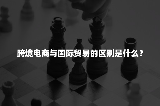 跨境电商与国际贸易的区别是什么？