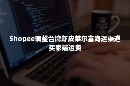 Shopee调整台湾虾皮莱尔富海运渠道买家端运费