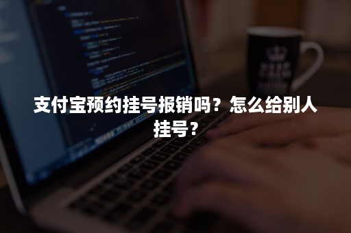 支付宝预约挂号报销吗？怎么给别人挂号？