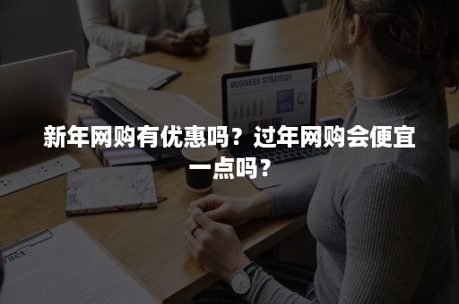 新年网购有优惠吗？过年网购会便宜一点吗？