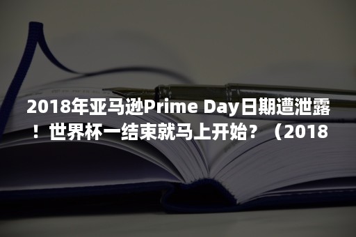 2018年亚马逊Prime Day日期遭泄露！世界杯一结束就马上开始？（2018年亚马逊大火的原因）