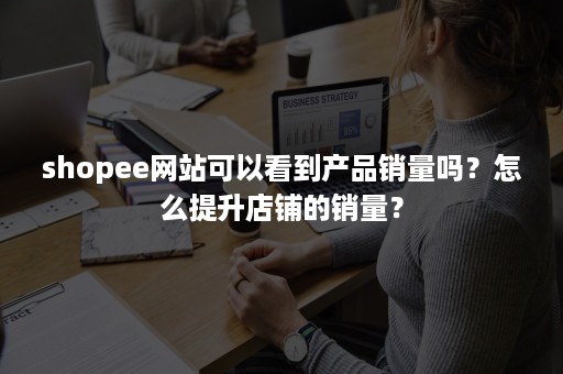 shopee网站可以看到产品销量吗？怎么提升店铺的销量？