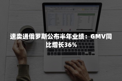 速卖通俄罗斯公布半年业绩：GMV同比增长36%