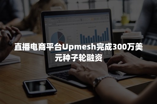 直播电商平台Upmesh完成300万美元种子轮融资