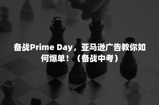 备战Prime Day，亚马逊广告教你如何爆单！（备战中考）