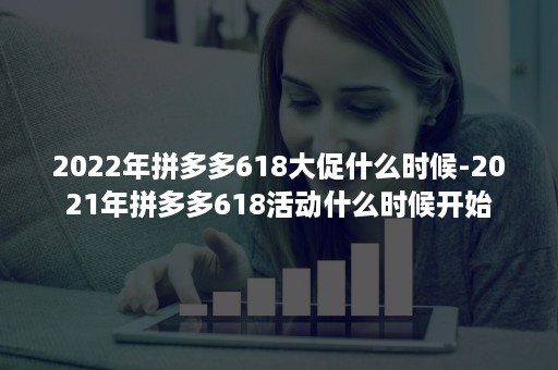 2022年拼多多618大促什么时候-2021年拼多多618活动什么时候开始