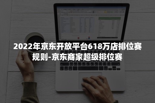 2022年京东开放平台618万店排位赛规则-京东商家超级排位赛