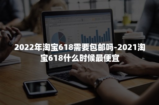 2022年淘宝618需要包邮吗-2021淘宝618什么时候最便宜