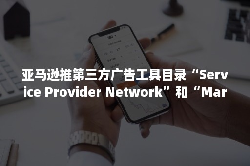 亚马逊推第三方广告工具目录“Service Provider Network”和“Marketplace Appstore”（亚马逊手动广告分类）