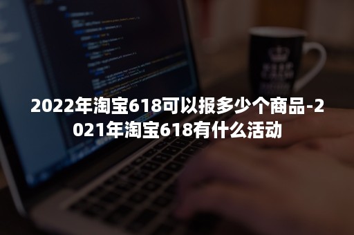 2022年淘宝618可以报多少个商品-2021年淘宝618有什么活动