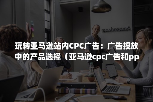 玩转亚马逊站内CPC广告：广告投放中的产品选择（亚马逊cpc广告和ppc广告）