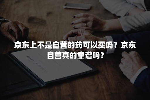 京东上不是自营的药可以买吗？京东自营真的靠谱吗？