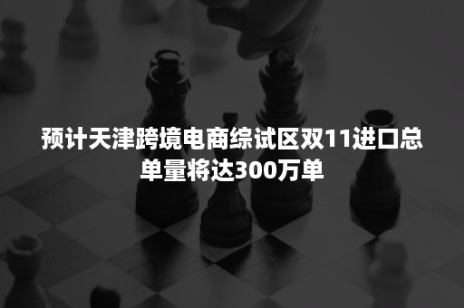 预计天津跨境电商综试区双11进口总单量将达300万单