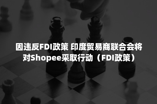 因违反FDI政策 印度贸易商联合会将对Shopee采取行动（FDI政策）