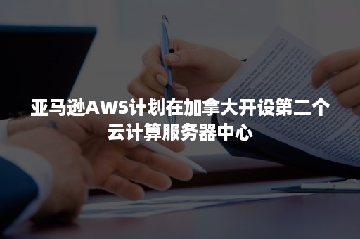 亚马逊AWS计划在加拿大开设第二个云计算服务器中心