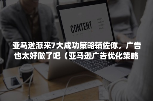 亚马逊派来7大成功策略辅佐你，广告也太好做了吧（亚马逊广告优化策略有哪些）