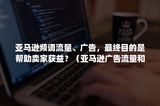 亚马逊频调流量、广告，最终目的是帮助卖家获益？（亚马逊广告流量和自然流量）