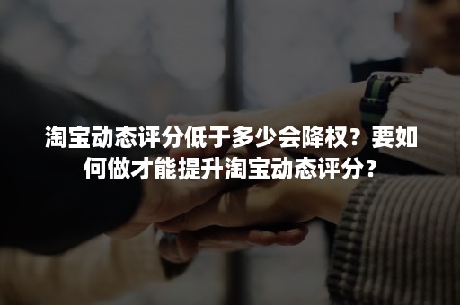 淘宝动态评分低于多少会降权？要如何做才能提升淘宝动态评分？