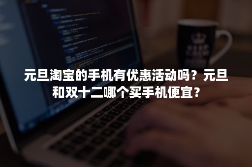 元旦淘宝的手机有优惠活动吗？元旦和双十二哪个买手机便宜？